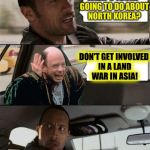 A DashHopes template | WHAT'S TRUMP GOING TO DO ABOUT NORTH KOREA? DON'T GET INVOLVED IN A LAND WAR IN ASIA! | image tagged in the rock driving inconceivable,memes | made w/ Imgflip meme maker