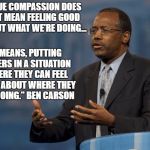 Ben Carson | "TRUE COMPASSION DOES NOT MEAN FEELING GOOD ABOUT WHAT WE'RE DOING... IT MEANS, PUTTING OTHERS IN A SITUATION WHERE THEY CAN FEEL GOOD ABOUT WHERE THEY ARE GOING." BEN CARSON | image tagged in ben carson | made w/ Imgflip meme maker