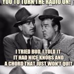 Abbott and Costello crackin wise. | HEY LOU, I THOUGHT I ASKED YOU TO TURN THE RADIO ON! I TRIED BUD, I TOLD IT IT HAD NICE KNOBS AND A CHORD THAT JUST WON'T QUIT | image tagged in abbott and costello crackin' wize,sewmyeyesshut,funny memes,bad pun | made w/ Imgflip meme maker