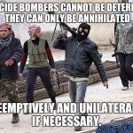 jihadists gonna jihad | SUICIDE BOMBERS CANNOT BE DETERRED. THEY CAN ONLY BE ANNIHILATED; PREEMPTIVELY AND UNILATERALLY, IF NECESSARY. | image tagged in jihadists gonna jihad | made w/ Imgflip meme maker