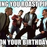 Grease | WISHING YOU ROAST PIRHANA; ON YOUR BIRTHDAY | image tagged in grease | made w/ Imgflip meme maker