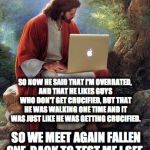 Jesus Christ  | SO NOW HE SAID THAT I'M OVERRATED, AND THAT HE LIKES GUYS WHO DON'T GET CRUCIFIED, BUT THAT HE WAS WALKING ONE TIME AND IT WAS JUST LIKE HE WAS GETTING CRUCIFIED. SO WE MEET AGAIN FALLEN ONE, BACK TO TEST ME I SEE. | image tagged in jesus christ | made w/ Imgflip meme maker