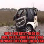 Smart Car Crash | WELL I DID GET IT TO GO 65 MPH, BUT I'LL ADMIT THAT I HAD TO PUSH IT OFF A CLIFF TO DO THAT. | image tagged in smart car crash | made w/ Imgflip meme maker