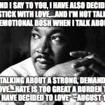 MLK | "AND I SAY TO YOU, I HAVE ALSO DECIDED TO STICK WITH LOVE,...AND I'M NOT TALKING ABOUT EMOTIONAL BOSH WHEN I TALK ABOUT LOVE;; I'M TALKING ABOUT A STRONG, DEMANDING LOVE....HATE IS TOO GREAT A BURDEN TO BEAR. I HAVE DECIDED TO LOVE" ~AUGUST 16, 1967 | image tagged in mlk | made w/ Imgflip meme maker