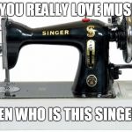 Singer Sewing | IF YOU REALLY LOVE MUSIC, THEN WHO IS THIS SINGER? | image tagged in singer sewing | made w/ Imgflip meme maker