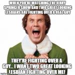 When you're watching the Jerry Springer show | WHEN YOU'RE WATCHING THE JERRY SPRINGER SHOW AND TWO GREAT LOOKING LESBIANS ARE FIGHTING OVER A REAL GUY; THEY'RE FIGHTING OVER A GUY... I WANT TWO GREAT LOOKING LESBIAN FIGHTING OVER ME! | image tagged in elf,memes,lesbians,jerry springer,fighting,love | made w/ Imgflip meme maker