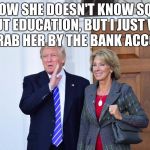 Grab her by the bank account | I KNOW SHE DOESN'T KNOW SQUAT ABOUT EDUCATION, BUT I JUST WANT TO GRAB HER BY THE BANK ACCOUNT. | image tagged in trump and devos | made w/ Imgflip meme maker