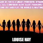 Women | INSIDE OF YOU IS A SMART, POWERFUL, DYNAMIC, CAPABLE, SELF-CONFIDENT ALIVE, ALERT, FABULOUS WOMAN. LET HER COME OUT AND PLAY. THE WORLD IS WAITING FOR YOU! LOUISE HAY | image tagged in women | made w/ Imgflip meme maker