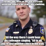Cop | Partner and I were on our way to a crash yesterday, where a girl drove into a building. All the way there I could hear my colleague singing, | image tagged in cop | made w/ Imgflip meme maker