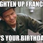 Lighten up Francis it's your birthday | LIGHTEN UP FRANCIS; IT'S YOUR BIRTHDAY! | image tagged in lighten up francis it's your birthday | made w/ Imgflip meme maker