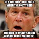 george w bush | HEY AMERICA, REMEMBER WHEN THE ONLY THING; YOU HAD TO WORRY ABOUT WAS ME BEING AN IDIOT? | image tagged in donald trump,2016 election,president 2016 | made w/ Imgflip meme maker