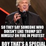 Ron White Fuck You | SO THEY SAY SOMEONE WHO DOESN'T LIKE TRUMP SET HIMSELF ON FIRE IN PROTEST; BOY THAT'S A SPECIAL KIND OF STUPID! | image tagged in ron white fuck you | made w/ Imgflip meme maker