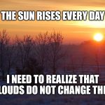 The sun always rises | THE SUN RISES EVERY DAY; I NEED TO REALIZE THAT CLOUDS DO NOT CHANGE THIS.. | image tagged in sun,clouds,life | made w/ Imgflip meme maker