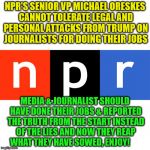 NPR logo | NPR'S SENIOR VP MICHAEL ORESKES CANNOT TOLERATE LEGAL AND PERSONAL ATTACKS FROM TRUMP ON JOURNALISTS FOR DOING THEIR JOBS; MEDIA & JOURNALIST SHOULD HAVE DONE THEIR JOBS & REPORTED THE TRUTH FROM THE START INSTEAD OF THE LIES AND NOW THEY REAP WHAT THEY HAVE SOWED, ENJOY! | image tagged in npr logo | made w/ Imgflip meme maker