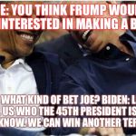 Obama/Biden | JOE: YOU THINK FRUMP WOULD BE INTERESTED IN MAKING A BET? OBAMA: WHAT KIND OF BET JOE?
BIDEN: LETS ASK HIM TO TELL US WHO THE 45TH PRESIDENT IS. YOU KNOW HE DOESN'T KNOW. WE CAN WIN ANOTHER TERM IN OFFICE. | image tagged in obama/biden | made w/ Imgflip meme maker