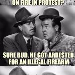 Abbott and costello crackin' wize | SAY LOU, YA HEAR 'BOUT THAT FELLA WHO LIT HIMSELF ON FIRE IN PROTEST? SURE BUD, HE GOT ARRESTED FOR AN ILLEGAL FIREARM | image tagged in abbott and costello crackin' wize,sewmyeyesshut,bad pun,funny memes | made w/ Imgflip meme maker