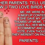 Tru love | HER PARENTS: TELL US HOW U TWO LOVE BIRDS MET; ME: WE WERE IN A IMGFLIP CONTEST & SHE GAVE MY JIF A THUMBS UP MEME; THEN I GAVE ALL HER MEME'S A COMMENT AND UP VOTE, EVEN THOUGH THEY WEREN'T ON PAGE 9 ... PARENTS:  . . . | image tagged in finger love,true love | made w/ Imgflip meme maker