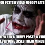 Everyone does lose their minds. | A PERSON POSTS A VIDEO, NOBODY BATS AN EYE; BUT WHEN A FURRY POSTS A VIDEO, EVERYONE LOSES THEIR MINDS! | image tagged in everyone loses their minds,furry,meme,video | made w/ Imgflip meme maker