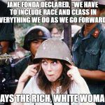 Rich, White Woman | JANE FONDA DECLARED, “WE HAVE TO INCLUDE RACE AND CLASS IN EVERYTHING WE DO AS WE GO FORWARD.”; SAYS THE RICH, WHITE WOMAN | image tagged in hanoi jane fonda | made w/ Imgflip meme maker