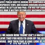 Lying trump  | 15 RACIST PUBLIC QUOTES DURING HIS CAMPAIGN ABOUT BLACKS, HISPANICS, JEWS, AND ASIANS. HOUSING DISCRIMINATION LAWSUIT HE SETTLED AND PAID. 4 OF HIS TOP CABINET APPOINTEES HAVE A HISTORY OF PUBLICLY DOCUMENTED RACISM. TELL ME AGAIN HOW TRUMP ISN'T A RACIST. 
IF YOU BELIEVE THAT YOU NEED TO LOOK UP THE DEFINITION OF THE WORD. 
AND THEN TAKE A LONG LOOK AT YOURSELF. | image tagged in lying trump | made w/ Imgflip meme maker
