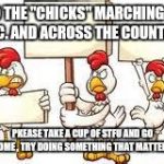 Chicken protesters  | TO THE "CHICKS" MARCHING IN D.C. AND ACROSS THE COUNTRY; PKEASE TAKE A CUP OF STFU AND GO HOME , TRY DOING SOMETHING THAT MATTERS | image tagged in chicken protesters | made w/ Imgflip meme maker