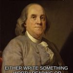 Benjamin Franklin | F YOU WOULD NOT BE FORGOTTEN AS SOON AS YOU ARE DEAD, EITHER WRITE SOMETHING WORTH READING OR DO THINGS WORTH WRITING. | image tagged in benjamin franklin | made w/ Imgflip meme maker