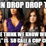 Pretty Little liars | RAIN DROP DROP TOP; WE THINK WE KNOW WHO "A" IS  SO CALL A COP COP | image tagged in pretty little liars | made w/ Imgflip meme maker