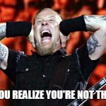 metallica | WHEN YOU REALIZE YOU'RE NOT THE TABLE | image tagged in metallica | made w/ Imgflip meme maker