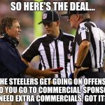 Bill Tells the Refs what to do | SO HERE'S THE DEAL... THE STEELERS GET GOING ON OFFENSE AND YOU GO TO COMMERCIAL, SPONSORS NEED EXTRA COMMERCIALS, GOT IT? | image tagged in bill belichick,nfl,nfl memes,patriots,new england patriots | made w/ Imgflip meme maker