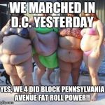 fat chicks | WE MARCHED IN D.C. YESTERDAY; YES, WE 4 DID BLOCK PENNSYLVANIA AVENUE
FAT ROLL POWER!! | image tagged in fat chicks | made w/ Imgflip meme maker