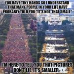 Trump inauguration  | YOU HAVE TINY HANDS SO I UNDERSTAND THAT MANY PEOPLE IN YOUR LIFE HAVE PROBABLY TOLD YOU "IT'S NOT THAT SMALL"; I'M HERE TO TELL YOU THAT PICTURES DON'T LIE. IT'S SMALLER. | image tagged in trump inauguration | made w/ Imgflip meme maker