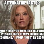 Kellyanne Conway alternative facts | ALTERNATIVE FACTS? "THE PARTY TOLD YOU TO REJECT ALL EVIDENCE OF YOUR EYES AND EARS. IT WAS THEIR FINAL, MOST ESSENTIAL COMMAND."
--FROM "1984" BY GEORGE ORWELL | image tagged in kellyanne conway alternative facts | made w/ Imgflip meme maker