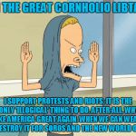 Cornholio | I AM THE GREAT CORNHOLIO LIBTARD! I SUPPORT PROTESTS AND RIOTS; IT IS THE ONLY 'ILLOGICAL' THING TO DO. AFTER-ALL, WHY MAKE AMERICA GREAT AGAIN, WHEN WE CAN WEAKEN AND DESTROY IT FOR SOROS AND THE NEW WORLD ORDER! | image tagged in cornholio | made w/ Imgflip meme maker