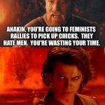 Obiwan v Anakin | ANAKIN, YOU'RE GOING TO FEMINISTS RALLIES TO PICK UP CHICKS.  THEY HATE MEN.  YOU'RE WASTING YOUR TIME. | image tagged in obiwan v anakin | made w/ Imgflip meme maker