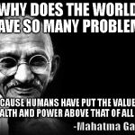 gandhiwrecku | WHY DOES THE WORLD HAVE SO MANY PROBLEMS; BECAUSE HUMANS HAVE PUT THE VALUE OF WEALTH AND POWER ABOVE THAT OF ALL LIFE | image tagged in gandhiwrecku | made w/ Imgflip meme maker