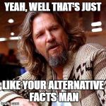 The Dude | YEAH, WELL THAT'S JUST; LIKE YOUR ALTERNATIVE FACTS MAN | image tagged in the dude | made w/ Imgflip meme maker