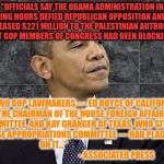 Defiant Obama | "OFFICIALS SAY THE OBAMA ADMINISTRATION IN ITS WANING HOURS DEFIED REPUBLICAN OPPOSITION AND QUIETLY RELEASED $221 MILLION TO THE PALESTINIAN AUTHORITY THAT GOP MEMBERS OF CONGRESS HAD BEEN BLOCKING."; "...TWO GOP LAWMAKERS — ED ROYCE OF CALIFORNIA, THE CHAIRMAN OF THE HOUSE FOREIGN AFFAIRS COMMITTEE, AND KAY GRANGER OF TEXAS, WHO SITS ON THE HOUSE APPROPRIATIONS COMMITTEE — HAD PLACED HOLDS ON IT..." 
                                                                           - ASSOCIATED PRESS | image tagged in defiant obama | made w/ Imgflip meme maker