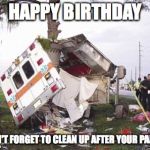 wrecked ambulance | HAPPY BIRTHDAY; DON'T FORGET TO CLEAN UP AFTER YOUR PARTY | image tagged in wrecked ambulance | made w/ Imgflip meme maker