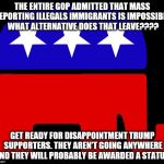 Republicans | THE ENTIRE GOP ADMITTED THAT MASS DEPORTING ILLEGALS IMMIGRANTS IS IMPOSSIBLE. WHAT ALTERNATIVE DOES THAT LEAVE???? GET READY FOR DISAPPOINTMENT TRUMP SUPPORTERS. THEY AREN'T GOING ANYWHERE AND THEY WILL PROBABLY BE AWARDED A STATUS. | image tagged in republicans | made w/ Imgflip meme maker