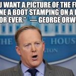 Sean Spicer Lies | “IF YOU WANT A PICTURE OF THE FUTURE, IMAGINE A BOOT STAMPING ON A HUMAN FACE—FOR EVER.” 
 ― GEORGE ORWELL, 1984 | image tagged in sean spicer lies | made w/ Imgflip meme maker