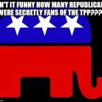 Republicans | ISN'T IT FUNNY HOW MANY REPUBLICANS WERE SECRETLY FANS OF THE TPP???? | image tagged in republicans | made w/ Imgflip meme maker