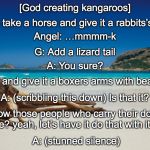 The Creation of Kangaroos | [God creating kangaroos]; God: Let’s take a horse and give it a rabbits’s hind legs; Angel: …mmmm-k; G: Add a lizard tail; A: You sure? G: Yup, and give it a boxers arms with bear claws; A: (scribbling this down) Is that it? G: You know those people who carry their dogs around in a purse? yeah, let’s have it do that with it’s babies. A: (stunned silence) | image tagged in australia,kangaroo,creation,god | made w/ Imgflip meme maker