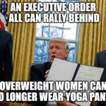 trump executive orders | AN EXECUTIVE ORDER ALL CAN RALLY BEHIND; OVERWEIGHT WOMEN CAN NO LONGER WEAR YOGA PANTS | image tagged in trump executive orders | made w/ Imgflip meme maker