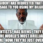 Morgan freeman scientists | OUR PRESIDENT HAS REQUESTED THAT I DELIVER THIS MESSAGE TO YOU USING MY BILGIEST VOICE. SCIENTISTS.  HAS BEENS.  THEY WERE CALLED THE WORLD'S MOST BRILLIANT MINDS BY SOME.  NOW THEY'RE JUST OVERRATED. | image tagged in morgan freeman scientists | made w/ Imgflip meme maker