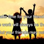 Friends | Make time for your friends. The work will always be there, But your friends may not. | image tagged in friends | made w/ Imgflip meme maker