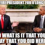 Mr Obama What is it that you'd say that you did here.  | YOU WERE PRESIDENT FOR 8 LONG YEARS! SO WHAT IS IT THAT YOU'D SAY THAT YOU DID HERE? | image tagged in trump obama,obama,trump,white house,president | made w/ Imgflip meme maker