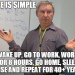 simple explanation professor | LIFE IS SIMPLE; WAKE UP, GO TO WORK, WORK FOR 8 HOURS, GO HOME, SLEEP. RINSE AND REPEAT FOR 40+ YEARS. | image tagged in simple explanation professor | made w/ Imgflip meme maker