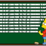 Simpsons History Mantra | THOSE WHO DO NOT LEARN FROM THE PAST ARE CONDEMNED TO REPEAT IT; THOSE WHO DO NOT LEARN FROM THE PAST ARE CONDEMNED TO REPEAT IT; THOSE WHO DO NOT LEARN FROM THE PAST ARE CONDEMNED TO REPEAT IT; THOSE WHO DO NOT LEARN FROM THE PAST ARE CONDEMNED TO REPEAT IT; THOSE WHO DO NOT LEARN FROM THE PAST ARE CONDEMNED TO REPEAT IT; THOSE WHO DO NOT LEARN FROM THE PAST ARE CONDEMNED TO R; THOSE WHO DO NOT LEARN FROM THE PAST ARE CONDEMNED T; THOSE WHO DO NOT LEARN FROM THE PAST ARE CONDEMNED; THOSE WHO DO NOT LEARN FROM THE PAST ARE CONDEMN; THOSE WHO DO NOT LEARN FROM THE PAST ARE CONDEMN | image tagged in simpson chalkboard blank,simpsons,history | made w/ Imgflip meme maker