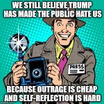 today's journalists | WE STILL BELIEVE TRUMP HAS MADE THE PUBLIC HATE US; BECAUSE OUTRAGE IS CHEAP AND SELF-REFLECTION IS HARD | image tagged in today's journalists | made w/ Imgflip meme maker