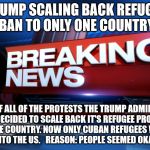 Breaking News | TRUMP SCALING BACK REFUGEE BAN TO ONLY ONE COUNTRY; BECAUSE OF ALL OF THE PROTESTS THE TRUMP ADMINISTRATION HAS DECIDED TO SCALE BACK IT'S REFUGEE PROGRAM TO JUST ONE COUNTRY. NOW ONLY CUBAN REFUGEES WILL NOT BE PERMITTED INTO THE US. 

REASON: PEOPLE SEEMED OKAY WITH THAT. | image tagged in breaking news | made w/ Imgflip meme maker